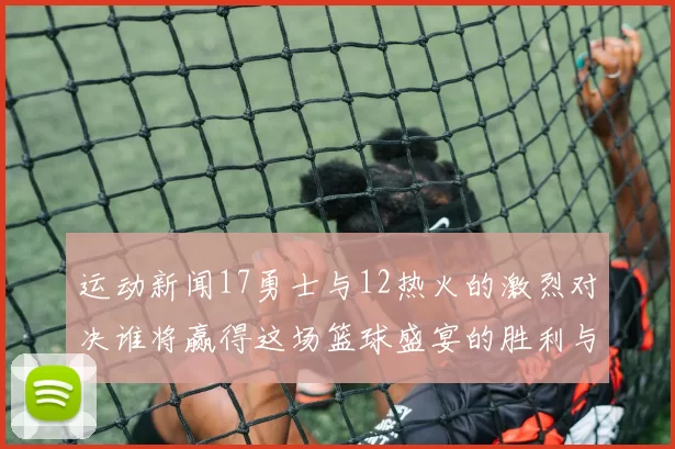 运动新闻17勇士与12热火的激烈对决谁将赢得这场篮球盛宴的胜利与荣耀