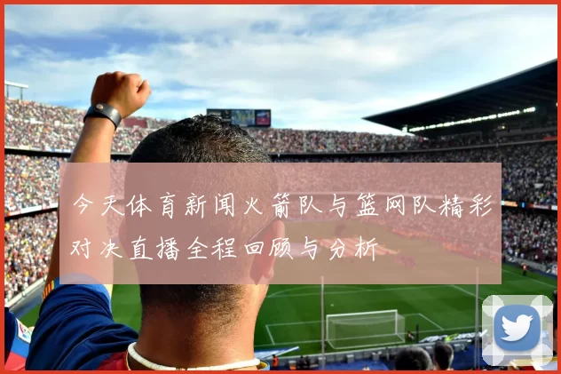 今天体育新闻火箭队与篮网队精彩对决直播全程回顾与分析