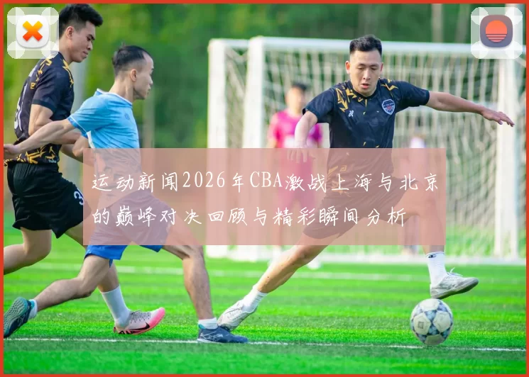 运动新闻2026年CBA激战上海与北京的巅峰对决回顾与精彩瞬间分析