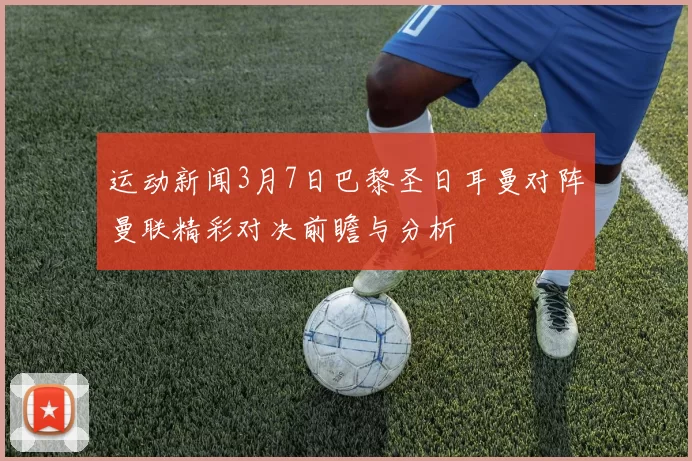 运动新闻3月7日巴黎圣日耳曼对阵曼联精彩对决前瞻与分析